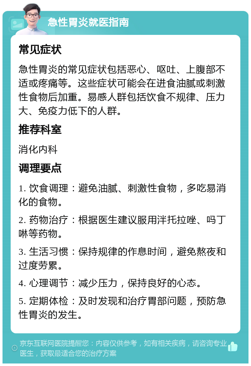 急性胃炎就医指南 常见症状 急性胃炎的常见症状包括恶心、呕吐、上腹部不适或疼痛等。这些症状可能会在进食油腻或刺激性食物后加重。易感人群包括饮食不规律、压力大、免疫力低下的人群。 推荐科室 消化内科 调理要点 1. 饮食调理：避免油腻、刺激性食物，多吃易消化的食物。 2. 药物治疗：根据医生建议服用泮托拉唑、吗丁啉等药物。 3. 生活习惯：保持规律的作息时间，避免熬夜和过度劳累。 4. 心理调节：减少压力，保持良好的心态。 5. 定期体检：及时发现和治疗胃部问题，预防急性胃炎的发生。