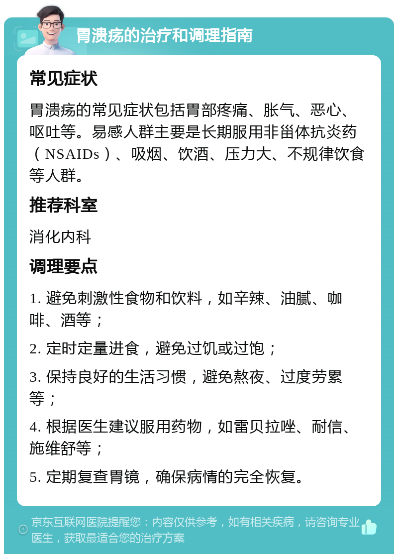 胃溃疡的治疗和调理指南 常见症状 胃溃疡的常见症状包括胃部疼痛、胀气、恶心、呕吐等。易感人群主要是长期服用非甾体抗炎药（NSAIDs）、吸烟、饮酒、压力大、不规律饮食等人群。 推荐科室 消化内科 调理要点 1. 避免刺激性食物和饮料，如辛辣、油腻、咖啡、酒等； 2. 定时定量进食，避免过饥或过饱； 3. 保持良好的生活习惯，避免熬夜、过度劳累等； 4. 根据医生建议服用药物，如雷贝拉唑、耐信、施维舒等； 5. 定期复查胃镜，确保病情的完全恢复。