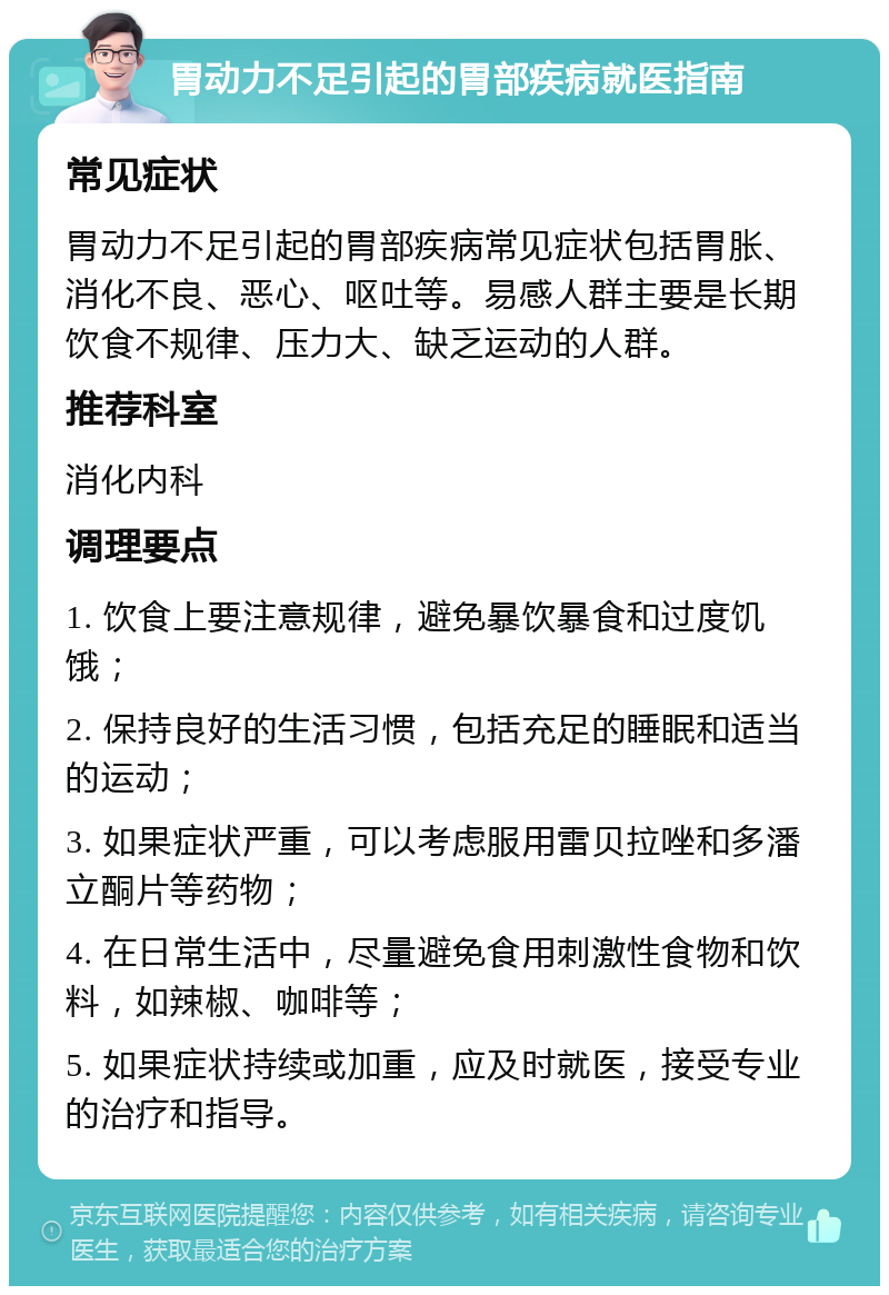 胃动力不足引起的胃部疾病就医指南 常见症状 胃动力不足引起的胃部疾病常见症状包括胃胀、消化不良、恶心、呕吐等。易感人群主要是长期饮食不规律、压力大、缺乏运动的人群。 推荐科室 消化内科 调理要点 1. 饮食上要注意规律，避免暴饮暴食和过度饥饿； 2. 保持良好的生活习惯，包括充足的睡眠和适当的运动； 3. 如果症状严重，可以考虑服用雷贝拉唑和多潘立酮片等药物； 4. 在日常生活中，尽量避免食用刺激性食物和饮料，如辣椒、咖啡等； 5. 如果症状持续或加重，应及时就医，接受专业的治疗和指导。