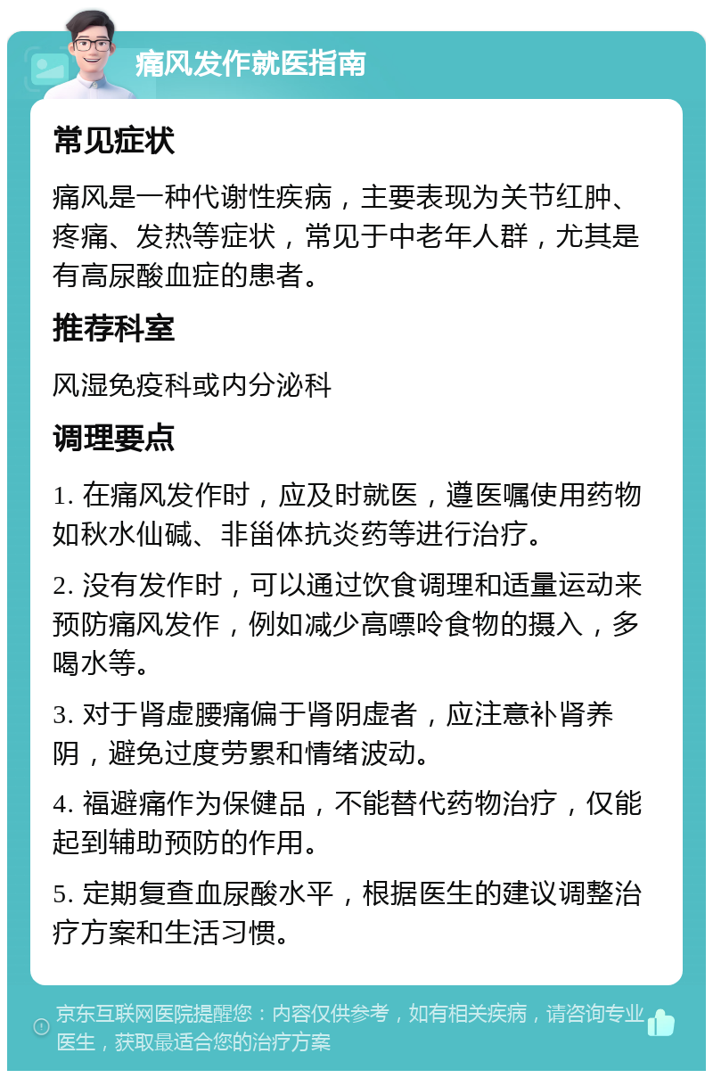 痛风发作就医指南 常见症状 痛风是一种代谢性疾病，主要表现为关节红肿、疼痛、发热等症状，常见于中老年人群，尤其是有高尿酸血症的患者。 推荐科室 风湿免疫科或内分泌科 调理要点 1. 在痛风发作时，应及时就医，遵医嘱使用药物如秋水仙碱、非甾体抗炎药等进行治疗。 2. 没有发作时，可以通过饮食调理和适量运动来预防痛风发作，例如减少高嘌呤食物的摄入，多喝水等。 3. 对于肾虚腰痛偏于肾阴虚者，应注意补肾养阴，避免过度劳累和情绪波动。 4. 福避痛作为保健品，不能替代药物治疗，仅能起到辅助预防的作用。 5. 定期复查血尿酸水平，根据医生的建议调整治疗方案和生活习惯。