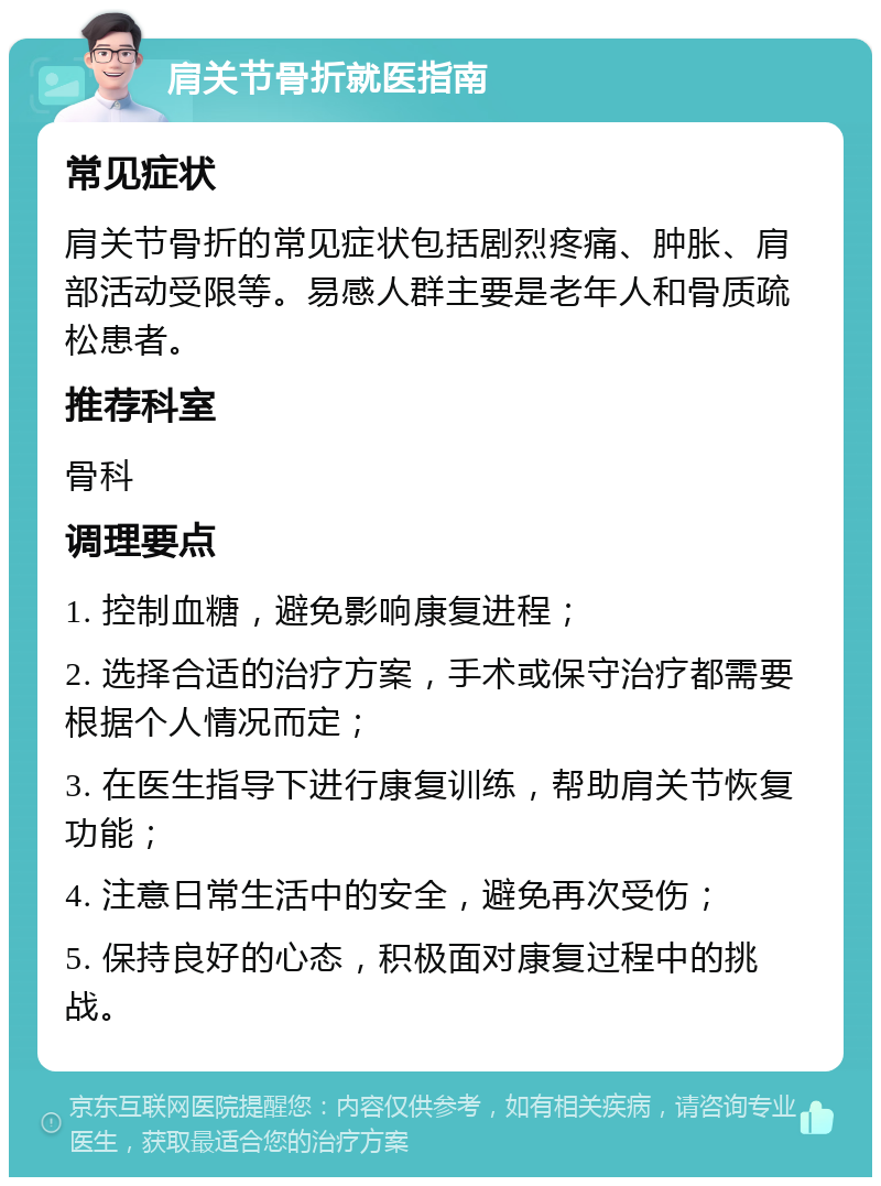 肩关节骨折就医指南 常见症状 肩关节骨折的常见症状包括剧烈疼痛、肿胀、肩部活动受限等。易感人群主要是老年人和骨质疏松患者。 推荐科室 骨科 调理要点 1. 控制血糖，避免影响康复进程； 2. 选择合适的治疗方案，手术或保守治疗都需要根据个人情况而定； 3. 在医生指导下进行康复训练，帮助肩关节恢复功能； 4. 注意日常生活中的安全，避免再次受伤； 5. 保持良好的心态，积极面对康复过程中的挑战。