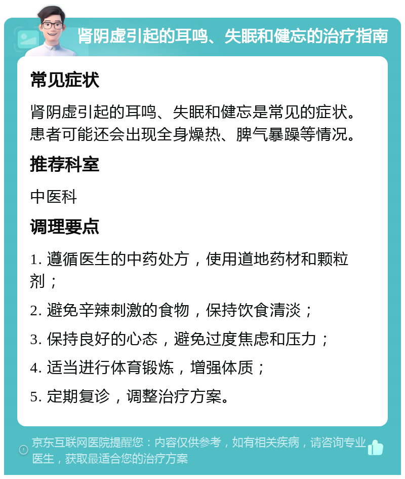 肾阴虚引起的耳鸣、失眠和健忘的治疗指南 常见症状 肾阴虚引起的耳鸣、失眠和健忘是常见的症状。患者可能还会出现全身燥热、脾气暴躁等情况。 推荐科室 中医科 调理要点 1. 遵循医生的中药处方，使用道地药材和颗粒剂； 2. 避免辛辣刺激的食物，保持饮食清淡； 3. 保持良好的心态，避免过度焦虑和压力； 4. 适当进行体育锻炼，增强体质； 5. 定期复诊，调整治疗方案。