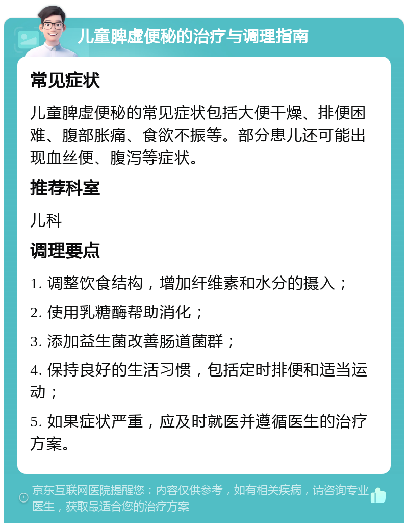 儿童脾虚便秘的治疗与调理指南 常见症状 儿童脾虚便秘的常见症状包括大便干燥、排便困难、腹部胀痛、食欲不振等。部分患儿还可能出现血丝便、腹泻等症状。 推荐科室 儿科 调理要点 1. 调整饮食结构，增加纤维素和水分的摄入； 2. 使用乳糖酶帮助消化； 3. 添加益生菌改善肠道菌群； 4. 保持良好的生活习惯，包括定时排便和适当运动； 5. 如果症状严重，应及时就医并遵循医生的治疗方案。