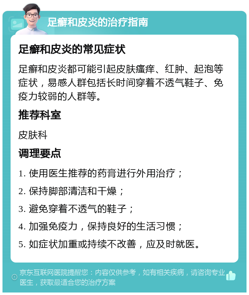 足癣和皮炎的治疗指南 足癣和皮炎的常见症状 足癣和皮炎都可能引起皮肤瘙痒、红肿、起泡等症状，易感人群包括长时间穿着不透气鞋子、免疫力较弱的人群等。 推荐科室 皮肤科 调理要点 1. 使用医生推荐的药膏进行外用治疗； 2. 保持脚部清洁和干燥； 3. 避免穿着不透气的鞋子； 4. 加强免疫力，保持良好的生活习惯； 5. 如症状加重或持续不改善，应及时就医。