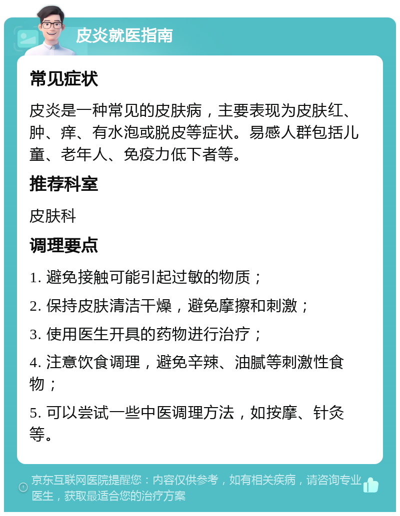 皮炎就医指南 常见症状 皮炎是一种常见的皮肤病，主要表现为皮肤红、肿、痒、有水泡或脱皮等症状。易感人群包括儿童、老年人、免疫力低下者等。 推荐科室 皮肤科 调理要点 1. 避免接触可能引起过敏的物质； 2. 保持皮肤清洁干燥，避免摩擦和刺激； 3. 使用医生开具的药物进行治疗； 4. 注意饮食调理，避免辛辣、油腻等刺激性食物； 5. 可以尝试一些中医调理方法，如按摩、针灸等。