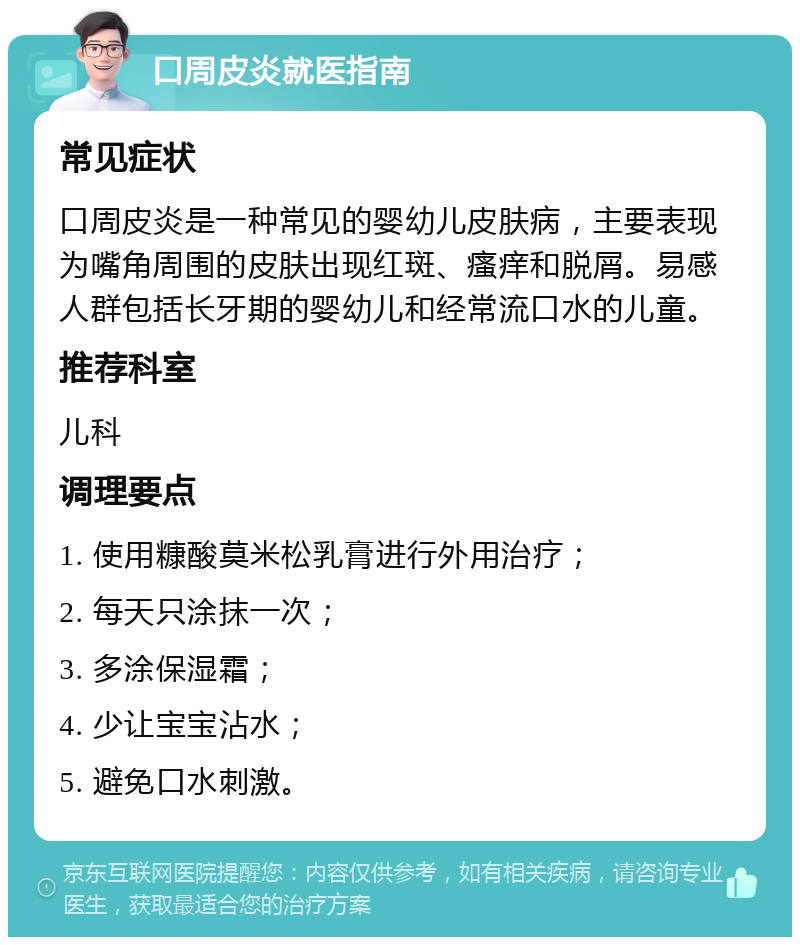 口周皮炎就医指南 常见症状 口周皮炎是一种常见的婴幼儿皮肤病，主要表现为嘴角周围的皮肤出现红斑、瘙痒和脱屑。易感人群包括长牙期的婴幼儿和经常流口水的儿童。 推荐科室 儿科 调理要点 1. 使用糠酸莫米松乳膏进行外用治疗； 2. 每天只涂抹一次； 3. 多涂保湿霜； 4. 少让宝宝沾水； 5. 避免口水刺激。