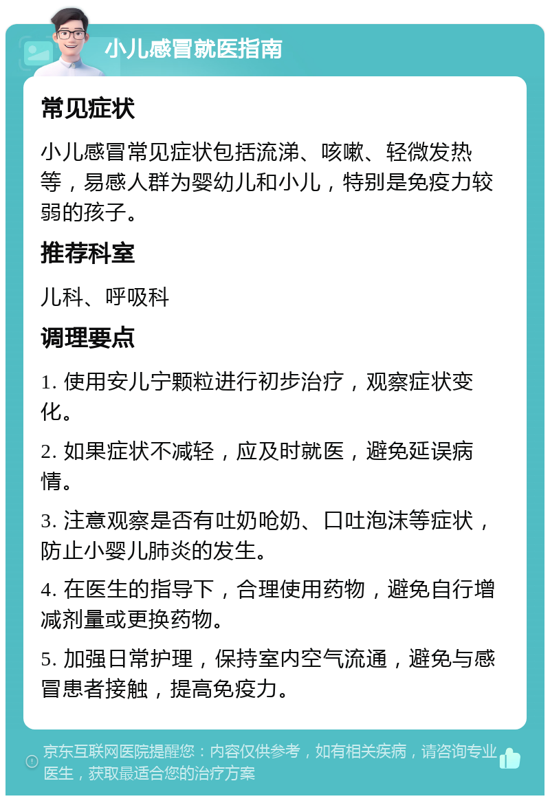 小儿感冒就医指南 常见症状 小儿感冒常见症状包括流涕、咳嗽、轻微发热等，易感人群为婴幼儿和小儿，特别是免疫力较弱的孩子。 推荐科室 儿科、呼吸科 调理要点 1. 使用安儿宁颗粒进行初步治疗，观察症状变化。 2. 如果症状不减轻，应及时就医，避免延误病情。 3. 注意观察是否有吐奶呛奶、口吐泡沫等症状，防止小婴儿肺炎的发生。 4. 在医生的指导下，合理使用药物，避免自行增减剂量或更换药物。 5. 加强日常护理，保持室内空气流通，避免与感冒患者接触，提高免疫力。