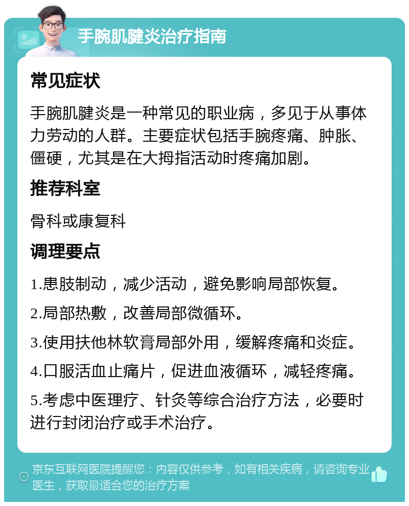 手腕肌腱炎治疗指南 常见症状 手腕肌腱炎是一种常见的职业病，多见于从事体力劳动的人群。主要症状包括手腕疼痛、肿胀、僵硬，尤其是在大拇指活动时疼痛加剧。 推荐科室 骨科或康复科 调理要点 1.患肢制动，减少活动，避免影响局部恢复。 2.局部热敷，改善局部微循环。 3.使用扶他林软膏局部外用，缓解疼痛和炎症。 4.口服活血止痛片，促进血液循环，减轻疼痛。 5.考虑中医理疗、针灸等综合治疗方法，必要时进行封闭治疗或手术治疗。