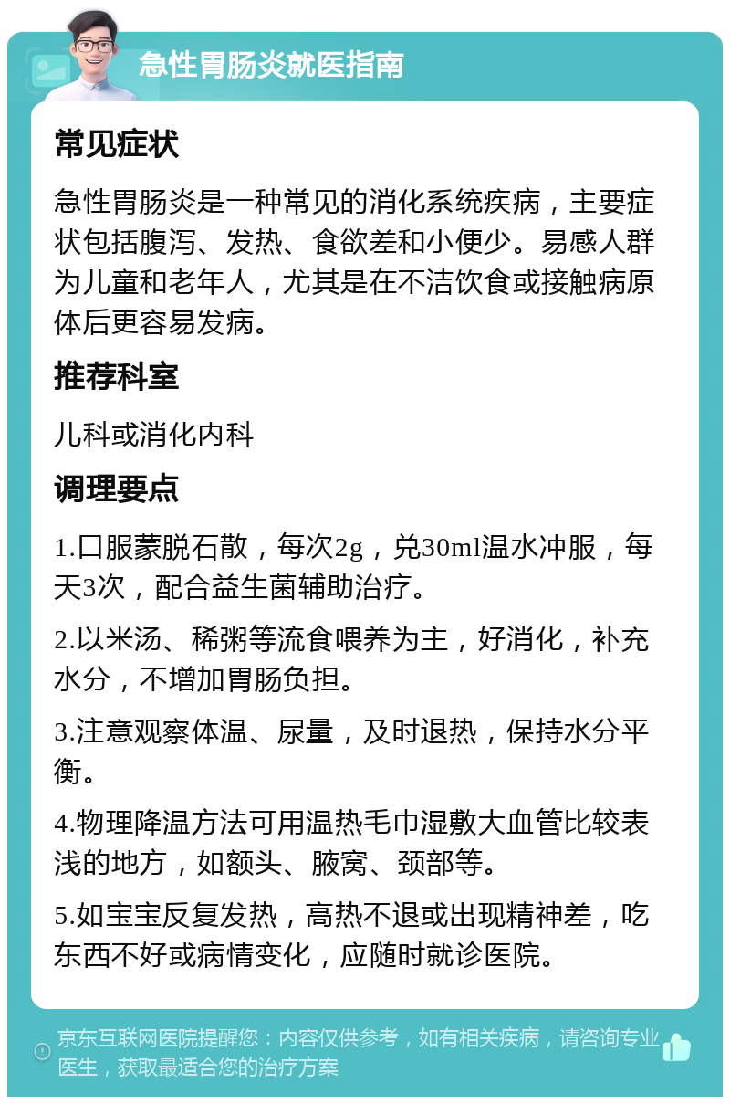 急性胃肠炎就医指南 常见症状 急性胃肠炎是一种常见的消化系统疾病，主要症状包括腹泻、发热、食欲差和小便少。易感人群为儿童和老年人，尤其是在不洁饮食或接触病原体后更容易发病。 推荐科室 儿科或消化内科 调理要点 1.口服蒙脱石散，每次2g，兑30ml温水冲服，每天3次，配合益生菌辅助治疗。 2.以米汤、稀粥等流食喂养为主，好消化，补充水分，不增加胃肠负担。 3.注意观察体温、尿量，及时退热，保持水分平衡。 4.物理降温方法可用温热毛巾湿敷大血管比较表浅的地方，如额头、腋窝、颈部等。 5.如宝宝反复发热，高热不退或出现精神差，吃东西不好或病情变化，应随时就诊医院。