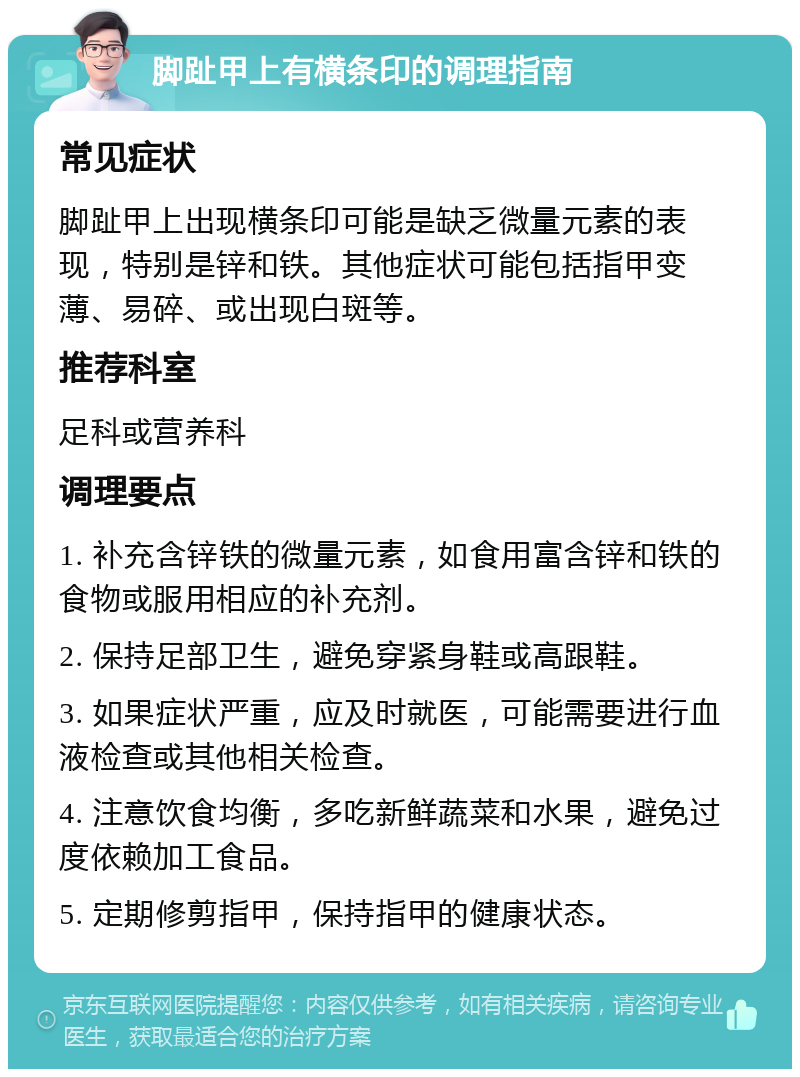 脚趾甲上有横条印的调理指南 常见症状 脚趾甲上出现横条印可能是缺乏微量元素的表现，特别是锌和铁。其他症状可能包括指甲变薄、易碎、或出现白斑等。 推荐科室 足科或营养科 调理要点 1. 补充含锌铁的微量元素，如食用富含锌和铁的食物或服用相应的补充剂。 2. 保持足部卫生，避免穿紧身鞋或高跟鞋。 3. 如果症状严重，应及时就医，可能需要进行血液检查或其他相关检查。 4. 注意饮食均衡，多吃新鲜蔬菜和水果，避免过度依赖加工食品。 5. 定期修剪指甲，保持指甲的健康状态。