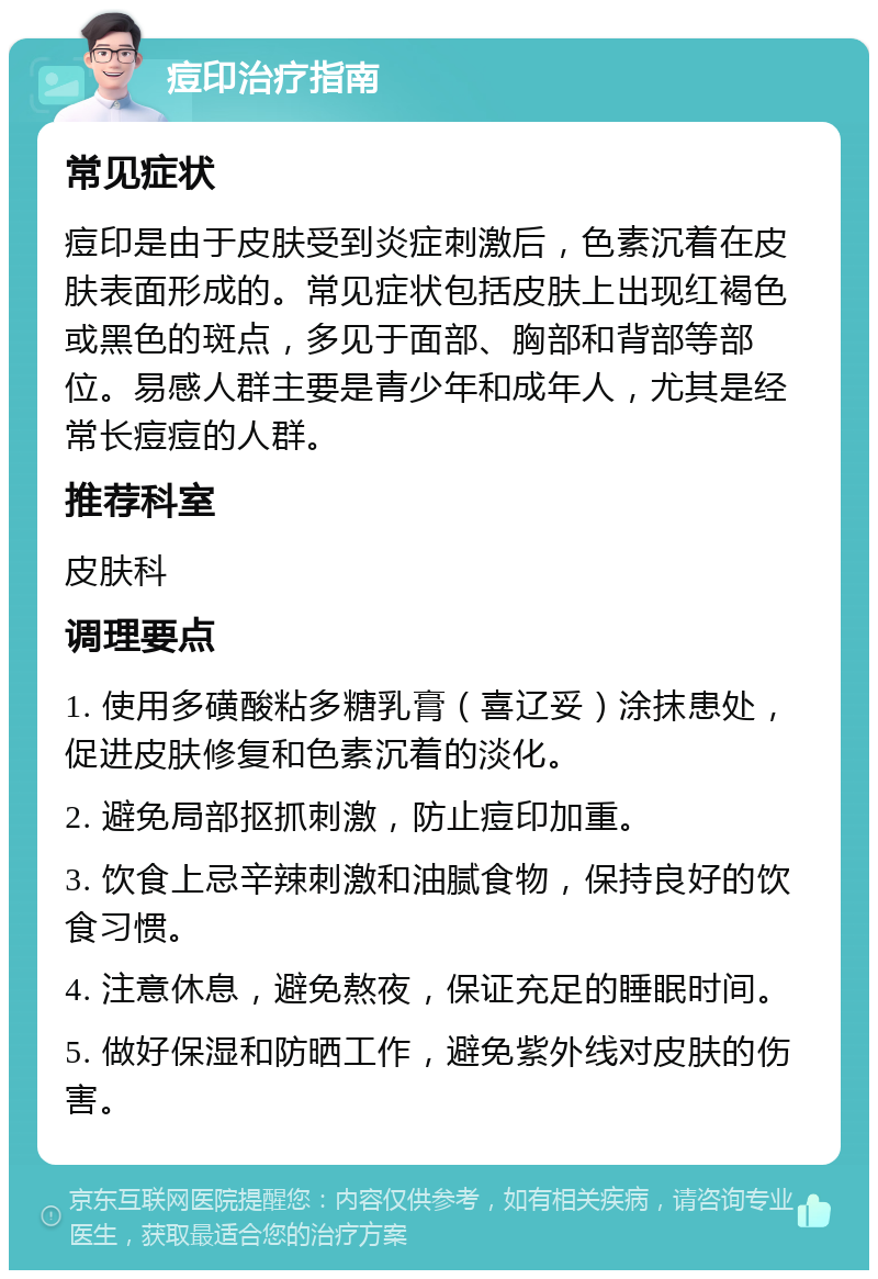 痘印治疗指南 常见症状 痘印是由于皮肤受到炎症刺激后，色素沉着在皮肤表面形成的。常见症状包括皮肤上出现红褐色或黑色的斑点，多见于面部、胸部和背部等部位。易感人群主要是青少年和成年人，尤其是经常长痘痘的人群。 推荐科室 皮肤科 调理要点 1. 使用多磺酸粘多糖乳膏（喜辽妥）涂抹患处，促进皮肤修复和色素沉着的淡化。 2. 避免局部抠抓刺激，防止痘印加重。 3. 饮食上忌辛辣刺激和油腻食物，保持良好的饮食习惯。 4. 注意休息，避免熬夜，保证充足的睡眠时间。 5. 做好保湿和防晒工作，避免紫外线对皮肤的伤害。