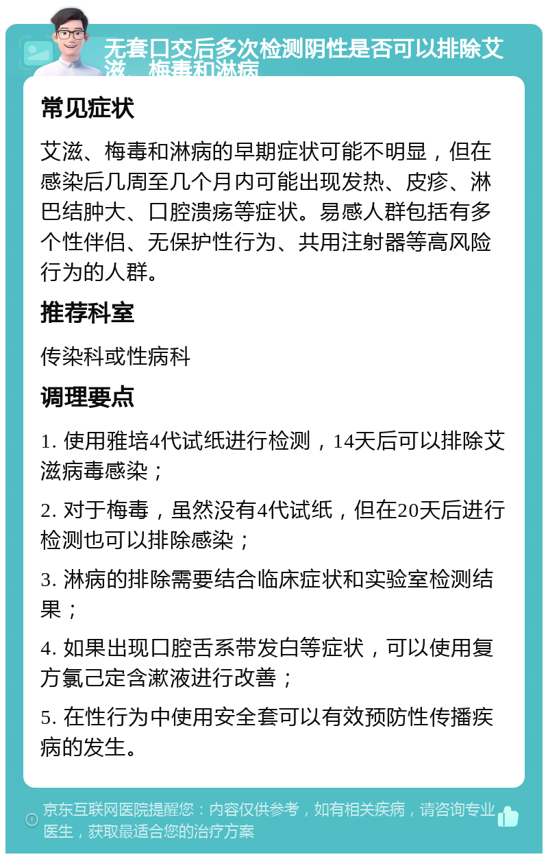 无套口交后多次检测阴性是否可以排除艾滋、梅毒和淋病 常见症状 艾滋、梅毒和淋病的早期症状可能不明显，但在感染后几周至几个月内可能出现发热、皮疹、淋巴结肿大、口腔溃疡等症状。易感人群包括有多个性伴侣、无保护性行为、共用注射器等高风险行为的人群。 推荐科室 传染科或性病科 调理要点 1. 使用雅培4代试纸进行检测，14天后可以排除艾滋病毒感染； 2. 对于梅毒，虽然没有4代试纸，但在20天后进行检测也可以排除感染； 3. 淋病的排除需要结合临床症状和实验室检测结果； 4. 如果出现口腔舌系带发白等症状，可以使用复方氯己定含漱液进行改善； 5. 在性行为中使用安全套可以有效预防性传播疾病的发生。