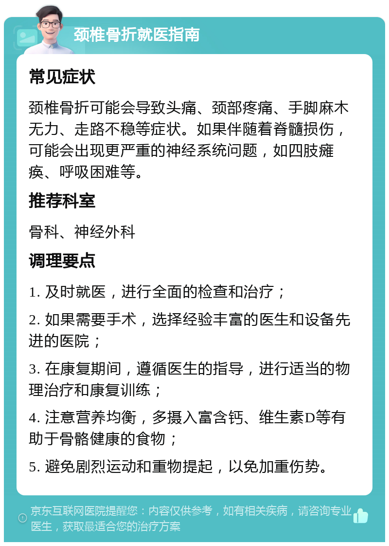 颈椎骨折就医指南 常见症状 颈椎骨折可能会导致头痛、颈部疼痛、手脚麻木无力、走路不稳等症状。如果伴随着脊髓损伤，可能会出现更严重的神经系统问题，如四肢瘫痪、呼吸困难等。 推荐科室 骨科、神经外科 调理要点 1. 及时就医，进行全面的检查和治疗； 2. 如果需要手术，选择经验丰富的医生和设备先进的医院； 3. 在康复期间，遵循医生的指导，进行适当的物理治疗和康复训练； 4. 注意营养均衡，多摄入富含钙、维生素D等有助于骨骼健康的食物； 5. 避免剧烈运动和重物提起，以免加重伤势。