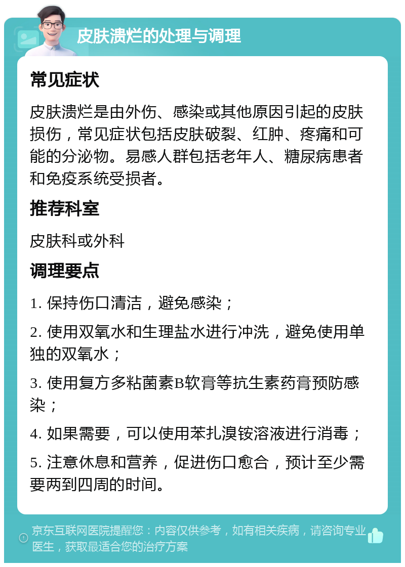 皮肤溃烂的处理与调理 常见症状 皮肤溃烂是由外伤、感染或其他原因引起的皮肤损伤，常见症状包括皮肤破裂、红肿、疼痛和可能的分泌物。易感人群包括老年人、糖尿病患者和免疫系统受损者。 推荐科室 皮肤科或外科 调理要点 1. 保持伤口清洁，避免感染； 2. 使用双氧水和生理盐水进行冲洗，避免使用单独的双氧水； 3. 使用复方多粘菌素B软膏等抗生素药膏预防感染； 4. 如果需要，可以使用苯扎溴铵溶液进行消毒； 5. 注意休息和营养，促进伤口愈合，预计至少需要两到四周的时间。