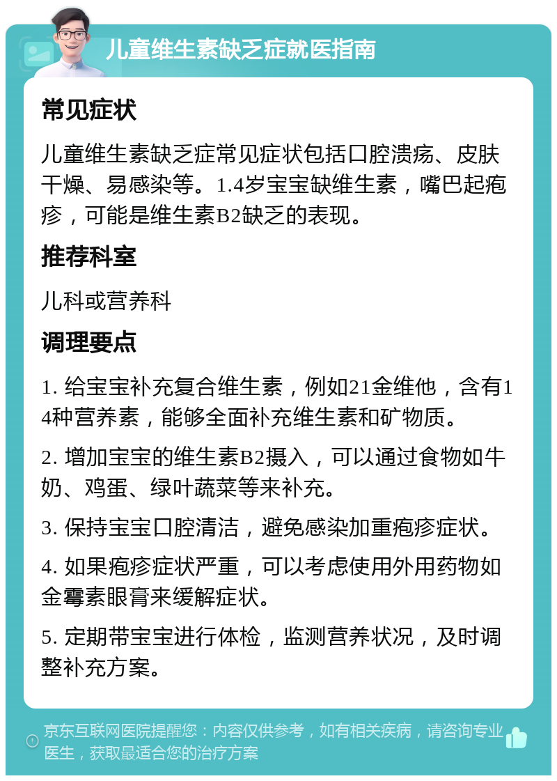 儿童维生素缺乏症就医指南 常见症状 儿童维生素缺乏症常见症状包括口腔溃疡、皮肤干燥、易感染等。1.4岁宝宝缺维生素，嘴巴起疱疹，可能是维生素B2缺乏的表现。 推荐科室 儿科或营养科 调理要点 1. 给宝宝补充复合维生素，例如21金维他，含有14种营养素，能够全面补充维生素和矿物质。 2. 增加宝宝的维生素B2摄入，可以通过食物如牛奶、鸡蛋、绿叶蔬菜等来补充。 3. 保持宝宝口腔清洁，避免感染加重疱疹症状。 4. 如果疱疹症状严重，可以考虑使用外用药物如金霉素眼膏来缓解症状。 5. 定期带宝宝进行体检，监测营养状况，及时调整补充方案。