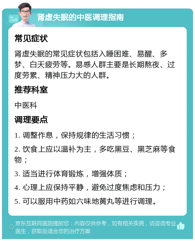 肾虚失眠的中医调理指南 常见症状 肾虚失眠的常见症状包括入睡困难、易醒、多梦、白天疲劳等。易感人群主要是长期熬夜、过度劳累、精神压力大的人群。 推荐科室 中医科 调理要点 1. 调整作息，保持规律的生活习惯； 2. 饮食上应以温补为主，多吃黑豆、黑芝麻等食物； 3. 适当进行体育锻炼，增强体质； 4. 心理上应保持平静，避免过度焦虑和压力； 5. 可以服用中药如六味地黄丸等进行调理。