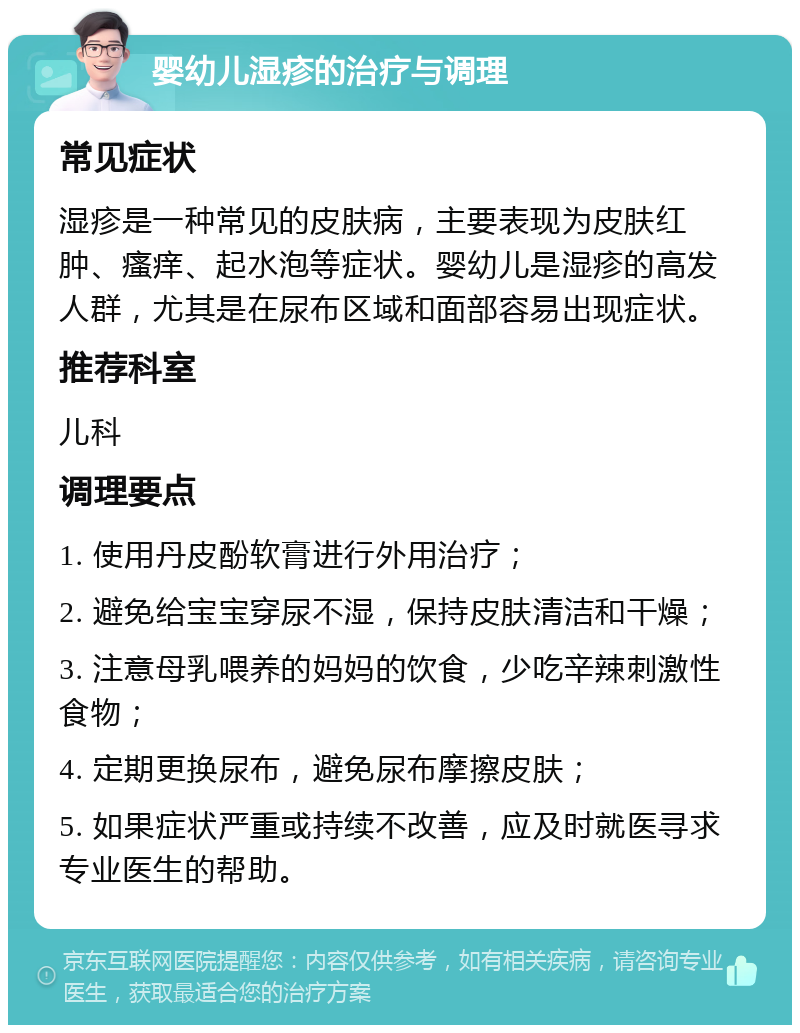 婴幼儿湿疹的治疗与调理 常见症状 湿疹是一种常见的皮肤病，主要表现为皮肤红肿、瘙痒、起水泡等症状。婴幼儿是湿疹的高发人群，尤其是在尿布区域和面部容易出现症状。 推荐科室 儿科 调理要点 1. 使用丹皮酚软膏进行外用治疗； 2. 避免给宝宝穿尿不湿，保持皮肤清洁和干燥； 3. 注意母乳喂养的妈妈的饮食，少吃辛辣刺激性食物； 4. 定期更换尿布，避免尿布摩擦皮肤； 5. 如果症状严重或持续不改善，应及时就医寻求专业医生的帮助。