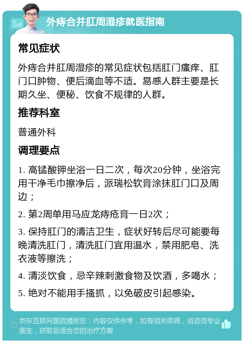 外痔合并肛周湿疹就医指南 常见症状 外痔合并肛周湿疹的常见症状包括肛门瘙痒、肛门口肿物、便后滴血等不适。易感人群主要是长期久坐、便秘、饮食不规律的人群。 推荐科室 普通外科 调理要点 1. 高锰酸钾坐浴一日二次，每次20分钟，坐浴完用干净毛巾擦净后，派瑞松软膏涂抹肛门口及周边； 2. 第2周单用马应龙痔疮膏一日2次； 3. 保持肛门的清洁卫生，症状好转后尽可能要每晚清洗肛门，清洗肛门宜用温水，禁用肥皂、洗衣液等擦洗； 4. 清淡饮食，忌辛辣刺激食物及饮酒，多喝水； 5. 绝对不能用手搔抓，以免破皮引起感染。