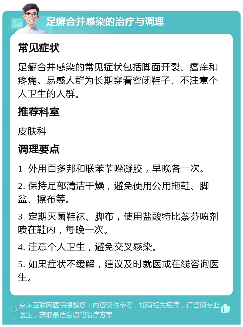 足癣合并感染的治疗与调理 常见症状 足癣合并感染的常见症状包括脚面开裂、瘙痒和疼痛。易感人群为长期穿着密闭鞋子、不注意个人卫生的人群。 推荐科室 皮肤科 调理要点 1. 外用百多邦和联苯苄唑凝胶，早晚各一次。 2. 保持足部清洁干燥，避免使用公用拖鞋、脚盆、擦布等。 3. 定期灭菌鞋袜、脚布，使用盐酸特比萘芬喷剂喷在鞋内，每晚一次。 4. 注意个人卫生，避免交叉感染。 5. 如果症状不缓解，建议及时就医或在线咨询医生。