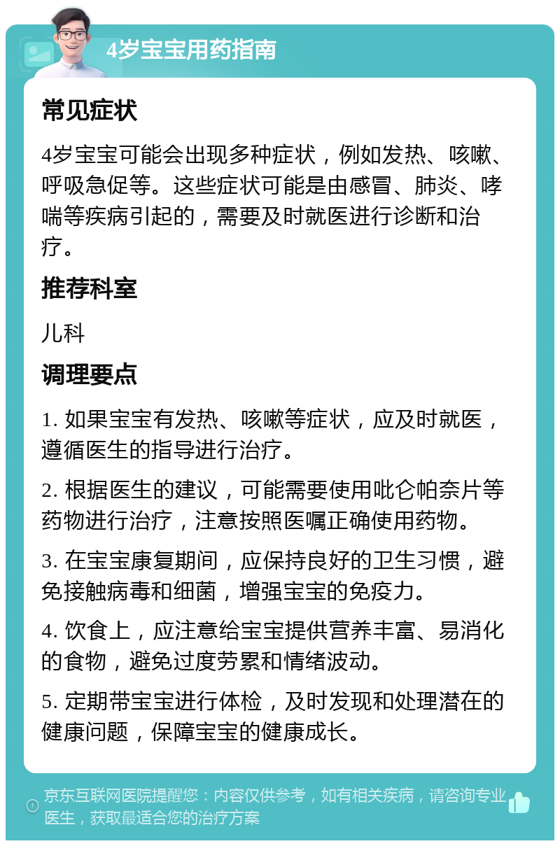 4岁宝宝用药指南 常见症状 4岁宝宝可能会出现多种症状，例如发热、咳嗽、呼吸急促等。这些症状可能是由感冒、肺炎、哮喘等疾病引起的，需要及时就医进行诊断和治疗。 推荐科室 儿科 调理要点 1. 如果宝宝有发热、咳嗽等症状，应及时就医，遵循医生的指导进行治疗。 2. 根据医生的建议，可能需要使用吡仑帕奈片等药物进行治疗，注意按照医嘱正确使用药物。 3. 在宝宝康复期间，应保持良好的卫生习惯，避免接触病毒和细菌，增强宝宝的免疫力。 4. 饮食上，应注意给宝宝提供营养丰富、易消化的食物，避免过度劳累和情绪波动。 5. 定期带宝宝进行体检，及时发现和处理潜在的健康问题，保障宝宝的健康成长。