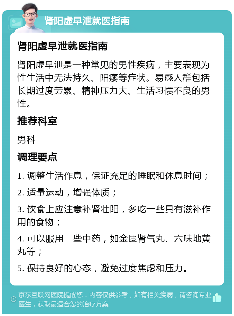 肾阳虚早泄就医指南 肾阳虚早泄就医指南 肾阳虚早泄是一种常见的男性疾病，主要表现为性生活中无法持久、阳痿等症状。易感人群包括长期过度劳累、精神压力大、生活习惯不良的男性。 推荐科室 男科 调理要点 1. 调整生活作息，保证充足的睡眠和休息时间； 2. 适量运动，增强体质； 3. 饮食上应注意补肾壮阳，多吃一些具有滋补作用的食物； 4. 可以服用一些中药，如金匮肾气丸、六味地黄丸等； 5. 保持良好的心态，避免过度焦虑和压力。