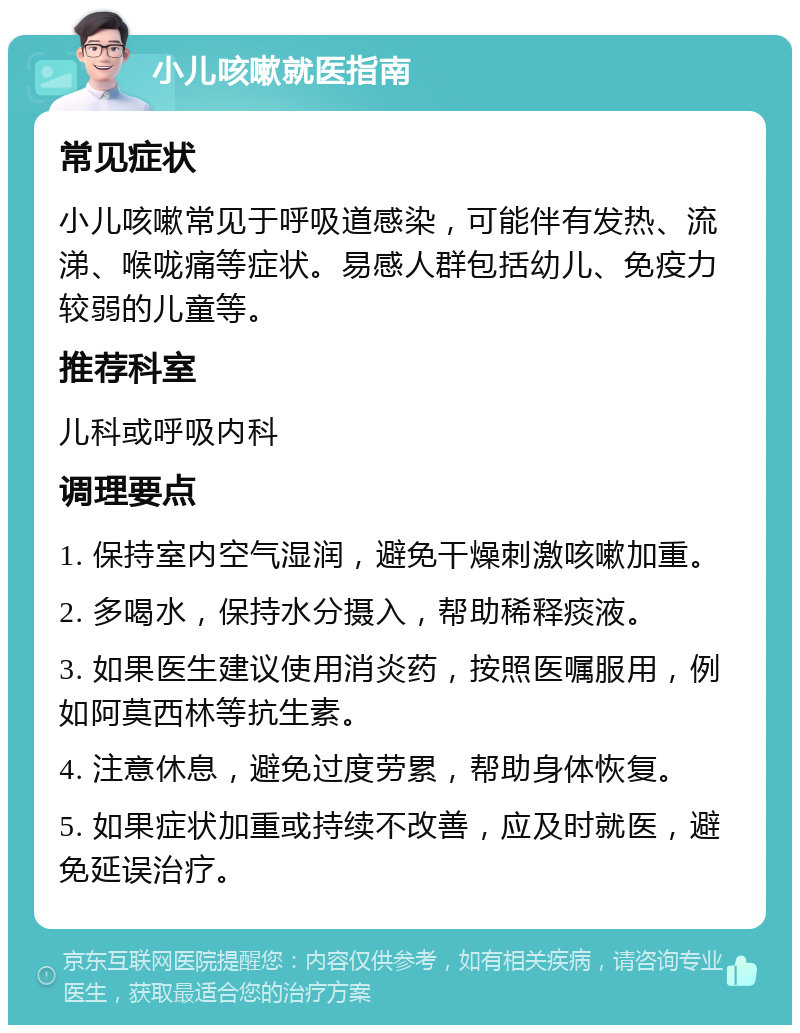 小儿咳嗽就医指南 常见症状 小儿咳嗽常见于呼吸道感染，可能伴有发热、流涕、喉咙痛等症状。易感人群包括幼儿、免疫力较弱的儿童等。 推荐科室 儿科或呼吸内科 调理要点 1. 保持室内空气湿润，避免干燥刺激咳嗽加重。 2. 多喝水，保持水分摄入，帮助稀释痰液。 3. 如果医生建议使用消炎药，按照医嘱服用，例如阿莫西林等抗生素。 4. 注意休息，避免过度劳累，帮助身体恢复。 5. 如果症状加重或持续不改善，应及时就医，避免延误治疗。