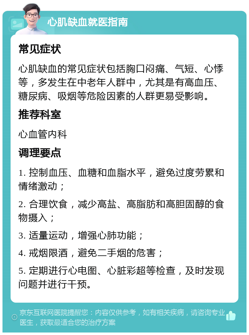 心肌缺血就医指南 常见症状 心肌缺血的常见症状包括胸口闷痛、气短、心悸等，多发生在中老年人群中，尤其是有高血压、糖尿病、吸烟等危险因素的人群更易受影响。 推荐科室 心血管内科 调理要点 1. 控制血压、血糖和血脂水平，避免过度劳累和情绪激动； 2. 合理饮食，减少高盐、高脂肪和高胆固醇的食物摄入； 3. 适量运动，增强心肺功能； 4. 戒烟限酒，避免二手烟的危害； 5. 定期进行心电图、心脏彩超等检查，及时发现问题并进行干预。