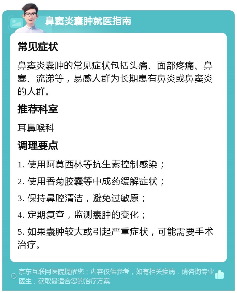 鼻窦炎囊肿就医指南 常见症状 鼻窦炎囊肿的常见症状包括头痛、面部疼痛、鼻塞、流涕等，易感人群为长期患有鼻炎或鼻窦炎的人群。 推荐科室 耳鼻喉科 调理要点 1. 使用阿莫西林等抗生素控制感染； 2. 使用香菊胶囊等中成药缓解症状； 3. 保持鼻腔清洁，避免过敏原； 4. 定期复查，监测囊肿的变化； 5. 如果囊肿较大或引起严重症状，可能需要手术治疗。