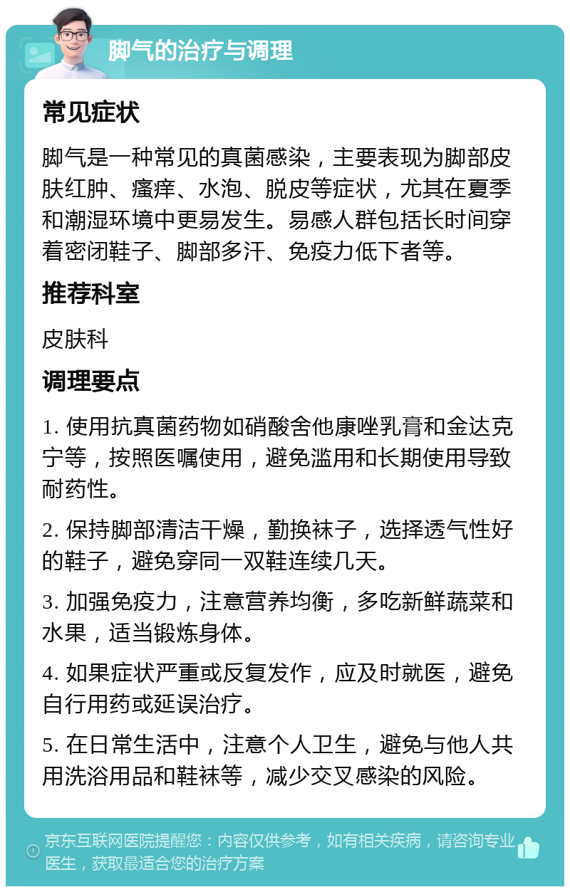 脚气的治疗与调理 常见症状 脚气是一种常见的真菌感染，主要表现为脚部皮肤红肿、瘙痒、水泡、脱皮等症状，尤其在夏季和潮湿环境中更易发生。易感人群包括长时间穿着密闭鞋子、脚部多汗、免疫力低下者等。 推荐科室 皮肤科 调理要点 1. 使用抗真菌药物如硝酸舍他康唑乳膏和金达克宁等，按照医嘱使用，避免滥用和长期使用导致耐药性。 2. 保持脚部清洁干燥，勤换袜子，选择透气性好的鞋子，避免穿同一双鞋连续几天。 3. 加强免疫力，注意营养均衡，多吃新鲜蔬菜和水果，适当锻炼身体。 4. 如果症状严重或反复发作，应及时就医，避免自行用药或延误治疗。 5. 在日常生活中，注意个人卫生，避免与他人共用洗浴用品和鞋袜等，减少交叉感染的风险。