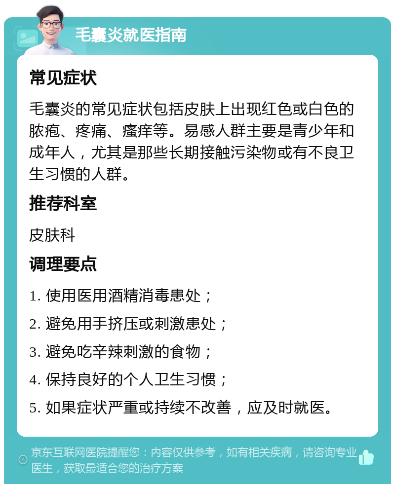 毛囊炎就医指南 常见症状 毛囊炎的常见症状包括皮肤上出现红色或白色的脓疱、疼痛、瘙痒等。易感人群主要是青少年和成年人，尤其是那些长期接触污染物或有不良卫生习惯的人群。 推荐科室 皮肤科 调理要点 1. 使用医用酒精消毒患处； 2. 避免用手挤压或刺激患处； 3. 避免吃辛辣刺激的食物； 4. 保持良好的个人卫生习惯； 5. 如果症状严重或持续不改善，应及时就医。