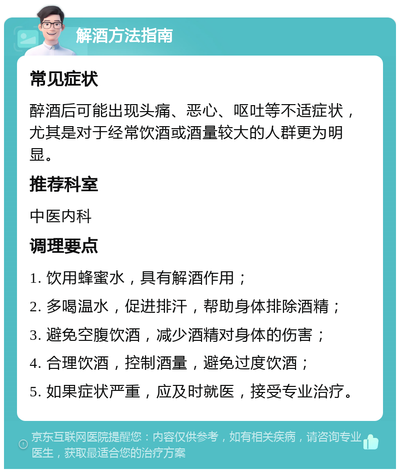 解酒方法指南 常见症状 醉酒后可能出现头痛、恶心、呕吐等不适症状，尤其是对于经常饮酒或酒量较大的人群更为明显。 推荐科室 中医内科 调理要点 1. 饮用蜂蜜水，具有解酒作用； 2. 多喝温水，促进排汗，帮助身体排除酒精； 3. 避免空腹饮酒，减少酒精对身体的伤害； 4. 合理饮酒，控制酒量，避免过度饮酒； 5. 如果症状严重，应及时就医，接受专业治疗。