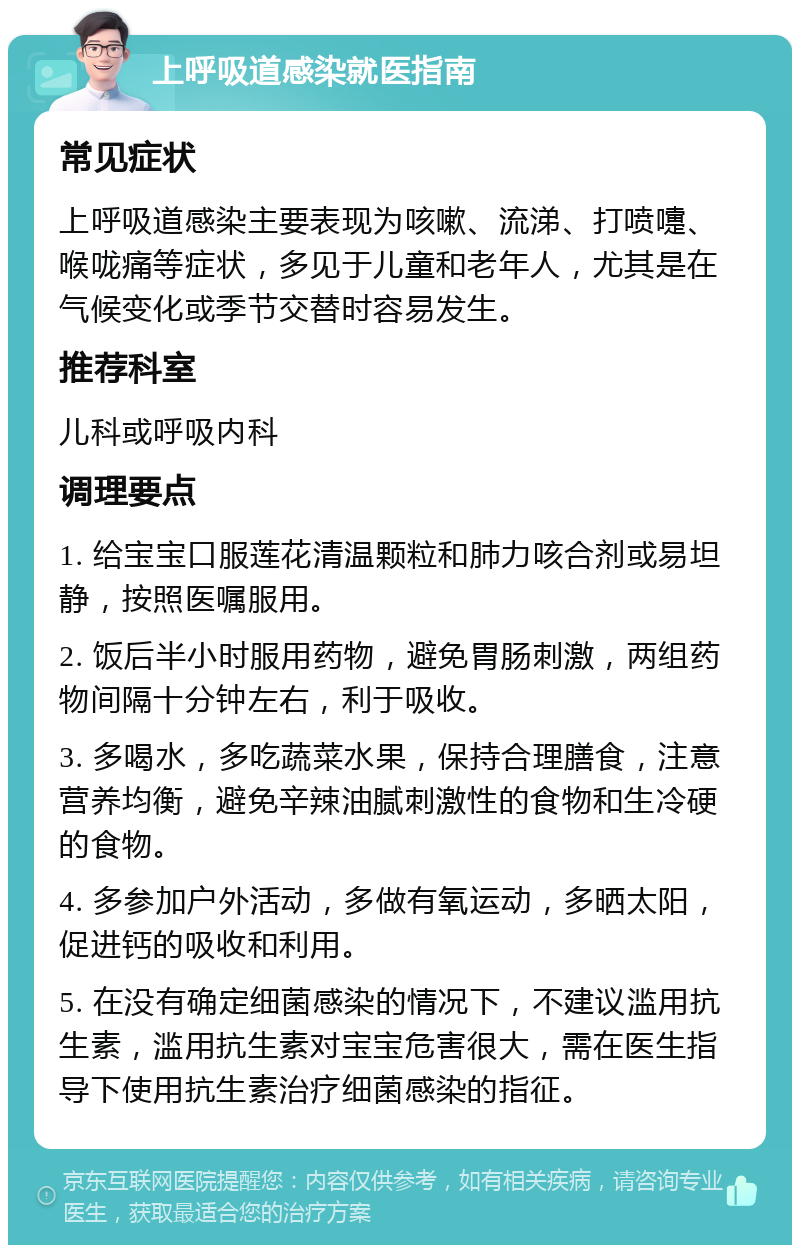 上呼吸道感染就医指南 常见症状 上呼吸道感染主要表现为咳嗽、流涕、打喷嚏、喉咙痛等症状，多见于儿童和老年人，尤其是在气候变化或季节交替时容易发生。 推荐科室 儿科或呼吸内科 调理要点 1. 给宝宝口服莲花清温颗粒和肺力咳合剂或易坦静，按照医嘱服用。 2. 饭后半小时服用药物，避免胃肠刺激，两组药物间隔十分钟左右，利于吸收。 3. 多喝水，多吃蔬菜水果，保持合理膳食，注意营养均衡，避免辛辣油腻刺激性的食物和生冷硬的食物。 4. 多参加户外活动，多做有氧运动，多晒太阳，促进钙的吸收和利用。 5. 在没有确定细菌感染的情况下，不建议滥用抗生素，滥用抗生素对宝宝危害很大，需在医生指导下使用抗生素治疗细菌感染的指征。