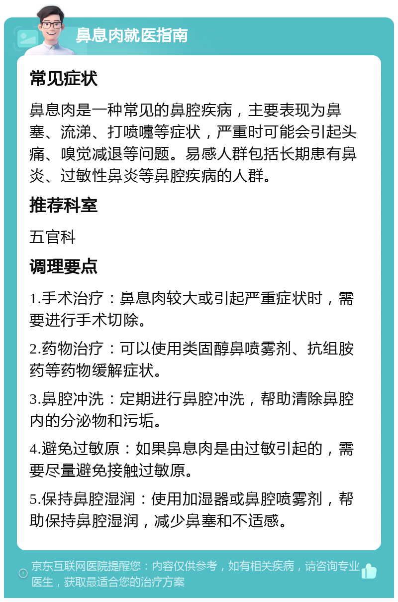 鼻息肉就医指南 常见症状 鼻息肉是一种常见的鼻腔疾病，主要表现为鼻塞、流涕、打喷嚏等症状，严重时可能会引起头痛、嗅觉减退等问题。易感人群包括长期患有鼻炎、过敏性鼻炎等鼻腔疾病的人群。 推荐科室 五官科 调理要点 1.手术治疗：鼻息肉较大或引起严重症状时，需要进行手术切除。 2.药物治疗：可以使用类固醇鼻喷雾剂、抗组胺药等药物缓解症状。 3.鼻腔冲洗：定期进行鼻腔冲洗，帮助清除鼻腔内的分泌物和污垢。 4.避免过敏原：如果鼻息肉是由过敏引起的，需要尽量避免接触过敏原。 5.保持鼻腔湿润：使用加湿器或鼻腔喷雾剂，帮助保持鼻腔湿润，减少鼻塞和不适感。