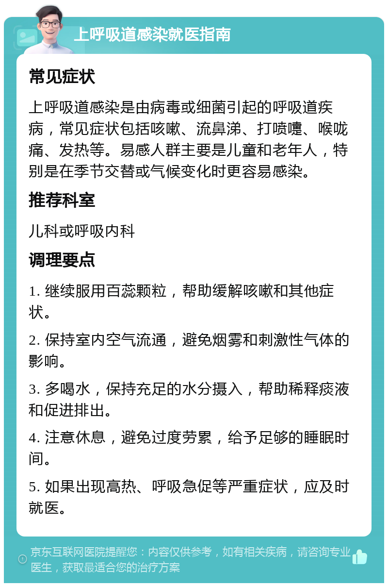 上呼吸道感染就医指南 常见症状 上呼吸道感染是由病毒或细菌引起的呼吸道疾病，常见症状包括咳嗽、流鼻涕、打喷嚏、喉咙痛、发热等。易感人群主要是儿童和老年人，特别是在季节交替或气候变化时更容易感染。 推荐科室 儿科或呼吸内科 调理要点 1. 继续服用百蕊颗粒，帮助缓解咳嗽和其他症状。 2. 保持室内空气流通，避免烟雾和刺激性气体的影响。 3. 多喝水，保持充足的水分摄入，帮助稀释痰液和促进排出。 4. 注意休息，避免过度劳累，给予足够的睡眠时间。 5. 如果出现高热、呼吸急促等严重症状，应及时就医。