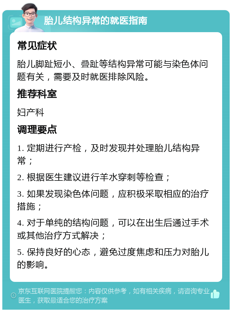 胎儿结构异常的就医指南 常见症状 胎儿脚趾短小、叠趾等结构异常可能与染色体问题有关，需要及时就医排除风险。 推荐科室 妇产科 调理要点 1. 定期进行产检，及时发现并处理胎儿结构异常； 2. 根据医生建议进行羊水穿刺等检查； 3. 如果发现染色体问题，应积极采取相应的治疗措施； 4. 对于单纯的结构问题，可以在出生后通过手术或其他治疗方式解决； 5. 保持良好的心态，避免过度焦虑和压力对胎儿的影响。