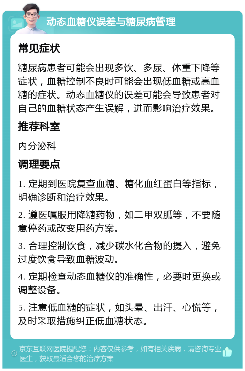 动态血糖仪误差与糖尿病管理 常见症状 糖尿病患者可能会出现多饮、多尿、体重下降等症状，血糖控制不良时可能会出现低血糖或高血糖的症状。动态血糖仪的误差可能会导致患者对自己的血糖状态产生误解，进而影响治疗效果。 推荐科室 内分泌科 调理要点 1. 定期到医院复查血糖、糖化血红蛋白等指标，明确诊断和治疗效果。 2. 遵医嘱服用降糖药物，如二甲双胍等，不要随意停药或改变用药方案。 3. 合理控制饮食，减少碳水化合物的摄入，避免过度饮食导致血糖波动。 4. 定期检查动态血糖仪的准确性，必要时更换或调整设备。 5. 注意低血糖的症状，如头晕、出汗、心慌等，及时采取措施纠正低血糖状态。