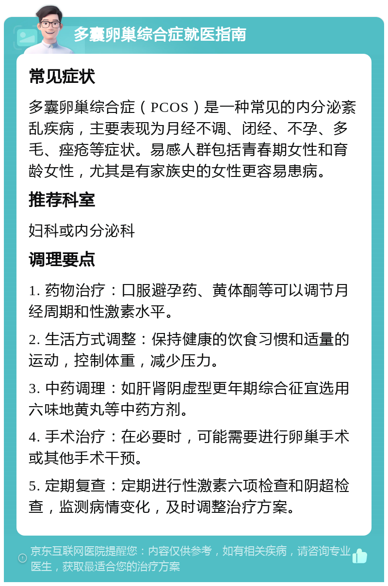 多囊卵巢综合症就医指南 常见症状 多囊卵巢综合症（PCOS）是一种常见的内分泌紊乱疾病，主要表现为月经不调、闭经、不孕、多毛、痤疮等症状。易感人群包括青春期女性和育龄女性，尤其是有家族史的女性更容易患病。 推荐科室 妇科或内分泌科 调理要点 1. 药物治疗：口服避孕药、黄体酮等可以调节月经周期和性激素水平。 2. 生活方式调整：保持健康的饮食习惯和适量的运动，控制体重，减少压力。 3. 中药调理：如肝肾阴虚型更年期综合征宜选用六味地黄丸等中药方剂。 4. 手术治疗：在必要时，可能需要进行卵巢手术或其他手术干预。 5. 定期复查：定期进行性激素六项检查和阴超检查，监测病情变化，及时调整治疗方案。