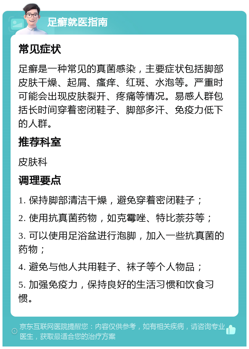 足癣就医指南 常见症状 足癣是一种常见的真菌感染，主要症状包括脚部皮肤干燥、起屑、瘙痒、红斑、水泡等。严重时可能会出现皮肤裂开、疼痛等情况。易感人群包括长时间穿着密闭鞋子、脚部多汗、免疫力低下的人群。 推荐科室 皮肤科 调理要点 1. 保持脚部清洁干燥，避免穿着密闭鞋子； 2. 使用抗真菌药物，如克霉唑、特比萘芬等； 3. 可以使用足浴盆进行泡脚，加入一些抗真菌的药物； 4. 避免与他人共用鞋子、袜子等个人物品； 5. 加强免疫力，保持良好的生活习惯和饮食习惯。