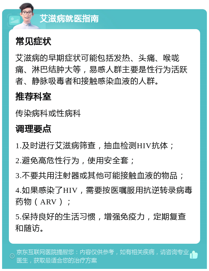 艾滋病就医指南 常见症状 艾滋病的早期症状可能包括发热、头痛、喉咙痛、淋巴结肿大等，易感人群主要是性行为活跃者、静脉吸毒者和接触感染血液的人群。 推荐科室 传染病科或性病科 调理要点 1.及时进行艾滋病筛查，抽血检测HIV抗体； 2.避免高危性行为，使用安全套； 3.不要共用注射器或其他可能接触血液的物品； 4.如果感染了HIV，需要按医嘱服用抗逆转录病毒药物（ARV）； 5.保持良好的生活习惯，增强免疫力，定期复查和随访。