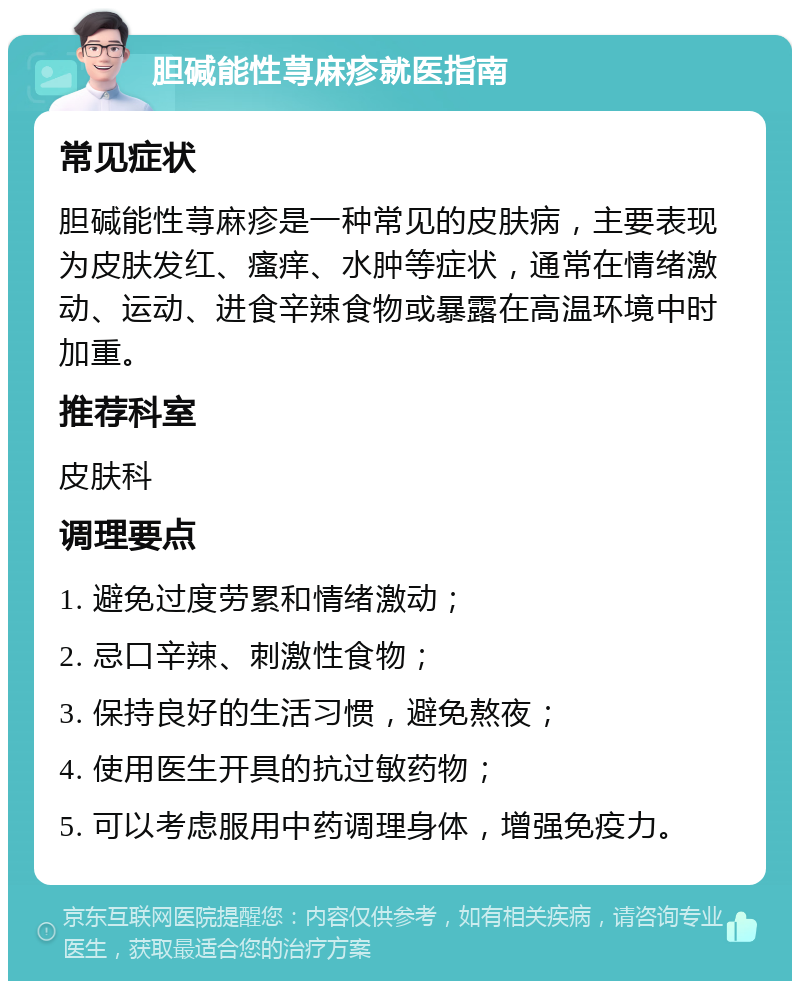 胆碱能性荨麻疹就医指南 常见症状 胆碱能性荨麻疹是一种常见的皮肤病，主要表现为皮肤发红、瘙痒、水肿等症状，通常在情绪激动、运动、进食辛辣食物或暴露在高温环境中时加重。 推荐科室 皮肤科 调理要点 1. 避免过度劳累和情绪激动； 2. 忌口辛辣、刺激性食物； 3. 保持良好的生活习惯，避免熬夜； 4. 使用医生开具的抗过敏药物； 5. 可以考虑服用中药调理身体，增强免疫力。