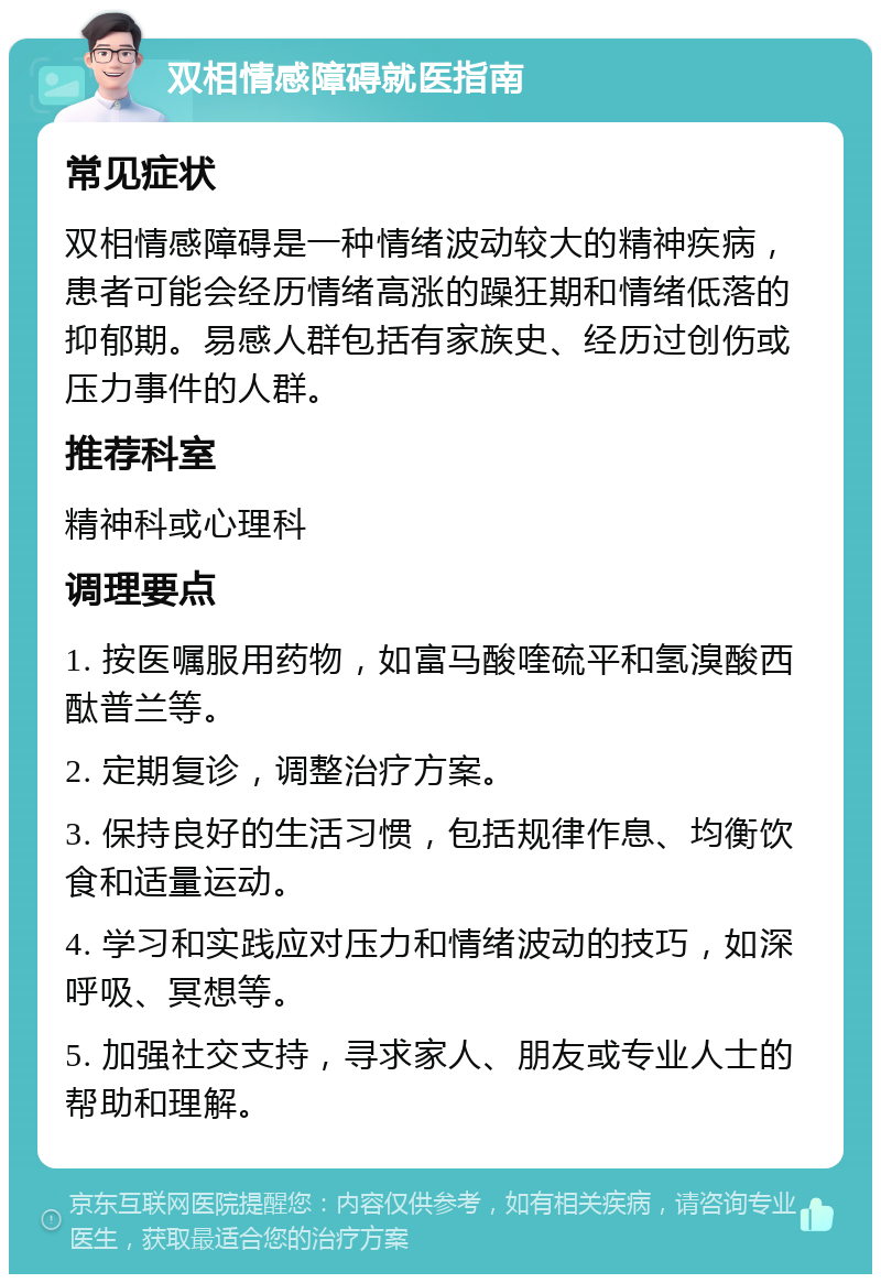 双相情感障碍就医指南 常见症状 双相情感障碍是一种情绪波动较大的精神疾病，患者可能会经历情绪高涨的躁狂期和情绪低落的抑郁期。易感人群包括有家族史、经历过创伤或压力事件的人群。 推荐科室 精神科或心理科 调理要点 1. 按医嘱服用药物，如富马酸喹硫平和氢溴酸西酞普兰等。 2. 定期复诊，调整治疗方案。 3. 保持良好的生活习惯，包括规律作息、均衡饮食和适量运动。 4. 学习和实践应对压力和情绪波动的技巧，如深呼吸、冥想等。 5. 加强社交支持，寻求家人、朋友或专业人士的帮助和理解。