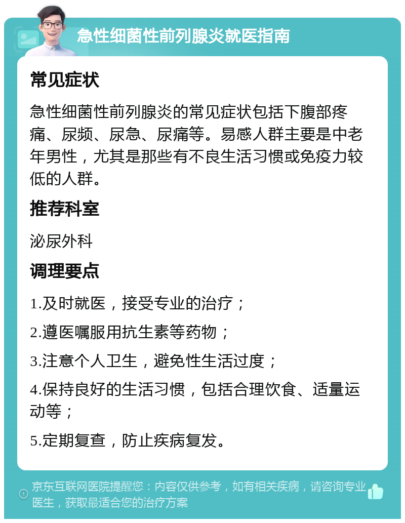 急性细菌性前列腺炎就医指南 常见症状 急性细菌性前列腺炎的常见症状包括下腹部疼痛、尿频、尿急、尿痛等。易感人群主要是中老年男性，尤其是那些有不良生活习惯或免疫力较低的人群。 推荐科室 泌尿外科 调理要点 1.及时就医，接受专业的治疗； 2.遵医嘱服用抗生素等药物； 3.注意个人卫生，避免性生活过度； 4.保持良好的生活习惯，包括合理饮食、适量运动等； 5.定期复查，防止疾病复发。