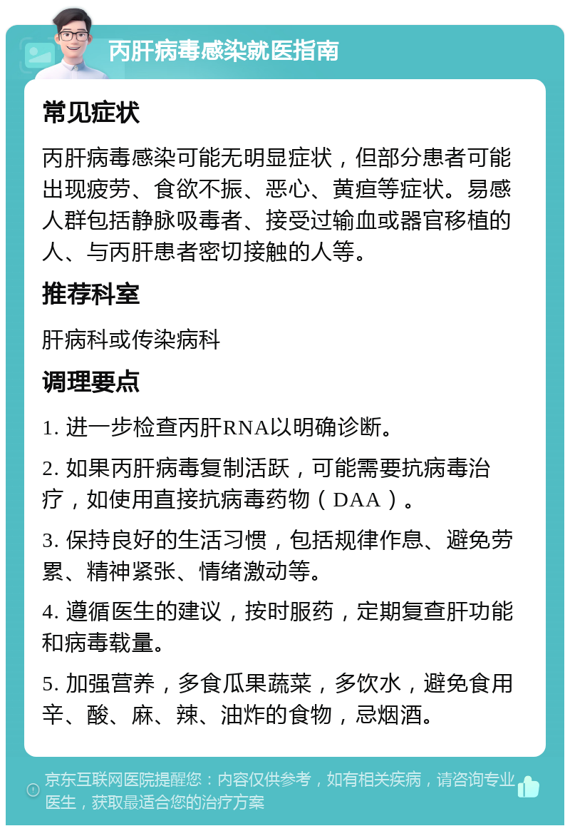 丙肝病毒感染就医指南 常见症状 丙肝病毒感染可能无明显症状，但部分患者可能出现疲劳、食欲不振、恶心、黄疸等症状。易感人群包括静脉吸毒者、接受过输血或器官移植的人、与丙肝患者密切接触的人等。 推荐科室 肝病科或传染病科 调理要点 1. 进一步检查丙肝RNA以明确诊断。 2. 如果丙肝病毒复制活跃，可能需要抗病毒治疗，如使用直接抗病毒药物（DAA）。 3. 保持良好的生活习惯，包括规律作息、避免劳累、精神紧张、情绪激动等。 4. 遵循医生的建议，按时服药，定期复查肝功能和病毒载量。 5. 加强营养，多食瓜果蔬菜，多饮水，避免食用辛、酸、麻、辣、油炸的食物，忌烟酒。