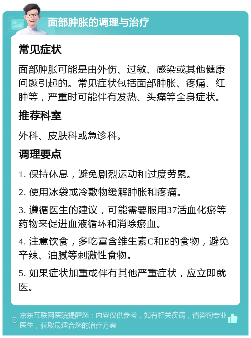 面部肿胀的调理与治疗 常见症状 面部肿胀可能是由外伤、过敏、感染或其他健康问题引起的。常见症状包括面部肿胀、疼痛、红肿等，严重时可能伴有发热、头痛等全身症状。 推荐科室 外科、皮肤科或急诊科。 调理要点 1. 保持休息，避免剧烈运动和过度劳累。 2. 使用冰袋或冷敷物缓解肿胀和疼痛。 3. 遵循医生的建议，可能需要服用37活血化瘀等药物来促进血液循环和消除瘀血。 4. 注意饮食，多吃富含维生素C和E的食物，避免辛辣、油腻等刺激性食物。 5. 如果症状加重或伴有其他严重症状，应立即就医。