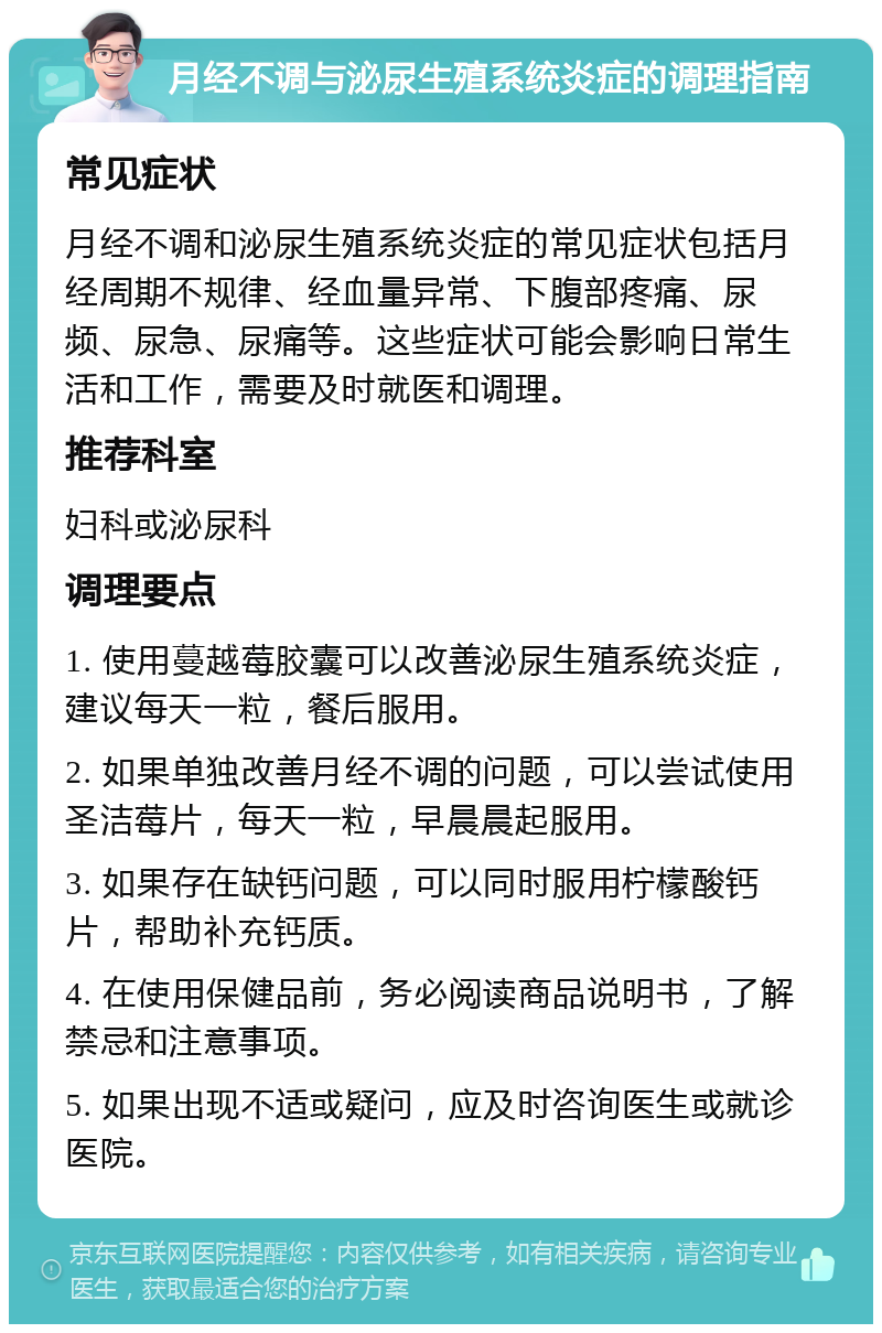 月经不调与泌尿生殖系统炎症的调理指南 常见症状 月经不调和泌尿生殖系统炎症的常见症状包括月经周期不规律、经血量异常、下腹部疼痛、尿频、尿急、尿痛等。这些症状可能会影响日常生活和工作，需要及时就医和调理。 推荐科室 妇科或泌尿科 调理要点 1. 使用蔓越莓胶囊可以改善泌尿生殖系统炎症，建议每天一粒，餐后服用。 2. 如果单独改善月经不调的问题，可以尝试使用圣洁莓片，每天一粒，早晨晨起服用。 3. 如果存在缺钙问题，可以同时服用柠檬酸钙片，帮助补充钙质。 4. 在使用保健品前，务必阅读商品说明书，了解禁忌和注意事项。 5. 如果出现不适或疑问，应及时咨询医生或就诊医院。