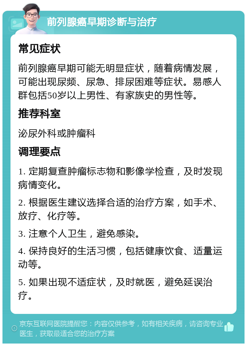 前列腺癌早期诊断与治疗 常见症状 前列腺癌早期可能无明显症状，随着病情发展，可能出现尿频、尿急、排尿困难等症状。易感人群包括50岁以上男性、有家族史的男性等。 推荐科室 泌尿外科或肿瘤科 调理要点 1. 定期复查肿瘤标志物和影像学检查，及时发现病情变化。 2. 根据医生建议选择合适的治疗方案，如手术、放疗、化疗等。 3. 注意个人卫生，避免感染。 4. 保持良好的生活习惯，包括健康饮食、适量运动等。 5. 如果出现不适症状，及时就医，避免延误治疗。