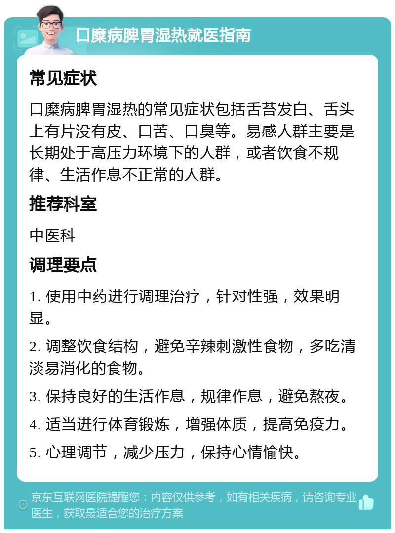 口糜病脾胃湿热就医指南 常见症状 口糜病脾胃湿热的常见症状包括舌苔发白、舌头上有片没有皮、口苦、口臭等。易感人群主要是长期处于高压力环境下的人群，或者饮食不规律、生活作息不正常的人群。 推荐科室 中医科 调理要点 1. 使用中药进行调理治疗，针对性强，效果明显。 2. 调整饮食结构，避免辛辣刺激性食物，多吃清淡易消化的食物。 3. 保持良好的生活作息，规律作息，避免熬夜。 4. 适当进行体育锻炼，增强体质，提高免疫力。 5. 心理调节，减少压力，保持心情愉快。