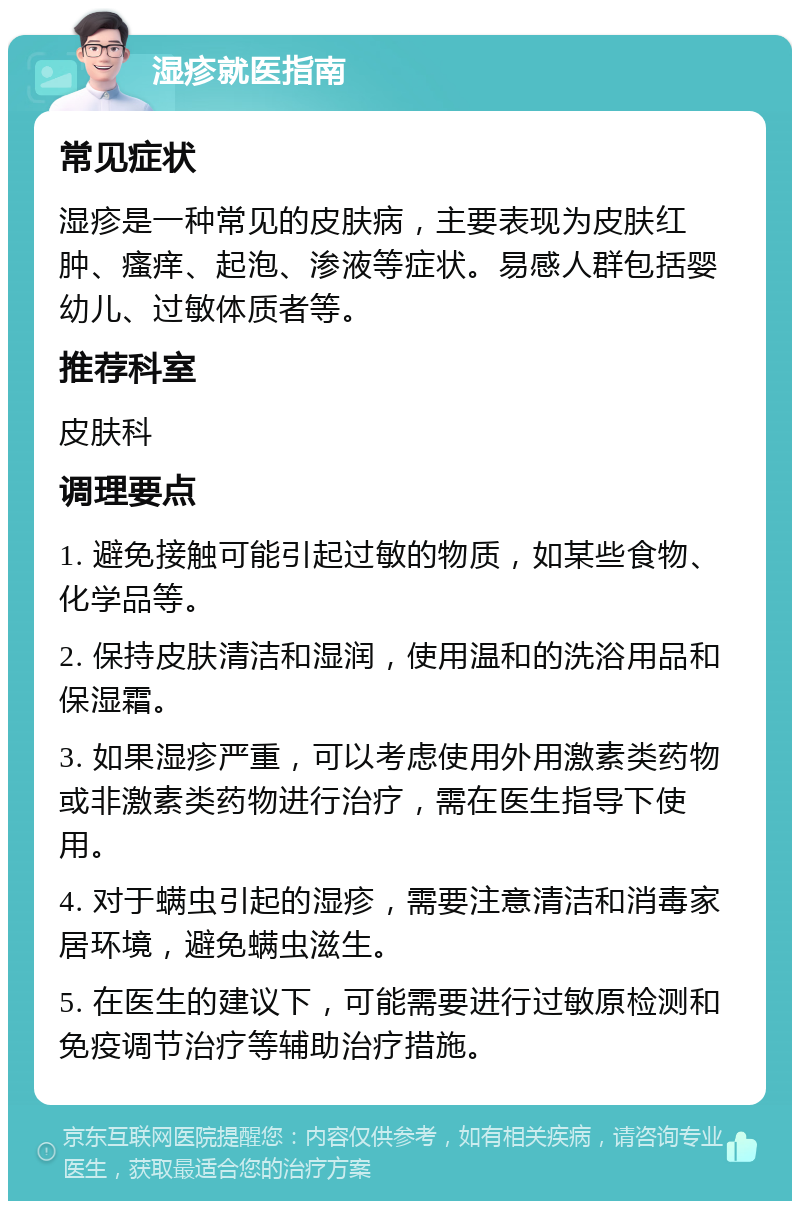 湿疹就医指南 常见症状 湿疹是一种常见的皮肤病，主要表现为皮肤红肿、瘙痒、起泡、渗液等症状。易感人群包括婴幼儿、过敏体质者等。 推荐科室 皮肤科 调理要点 1. 避免接触可能引起过敏的物质，如某些食物、化学品等。 2. 保持皮肤清洁和湿润，使用温和的洗浴用品和保湿霜。 3. 如果湿疹严重，可以考虑使用外用激素类药物或非激素类药物进行治疗，需在医生指导下使用。 4. 对于螨虫引起的湿疹，需要注意清洁和消毒家居环境，避免螨虫滋生。 5. 在医生的建议下，可能需要进行过敏原检测和免疫调节治疗等辅助治疗措施。