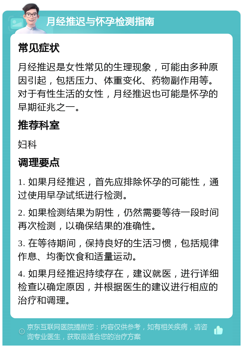 月经推迟与怀孕检测指南 常见症状 月经推迟是女性常见的生理现象，可能由多种原因引起，包括压力、体重变化、药物副作用等。对于有性生活的女性，月经推迟也可能是怀孕的早期征兆之一。 推荐科室 妇科 调理要点 1. 如果月经推迟，首先应排除怀孕的可能性，通过使用早孕试纸进行检测。 2. 如果检测结果为阴性，仍然需要等待一段时间再次检测，以确保结果的准确性。 3. 在等待期间，保持良好的生活习惯，包括规律作息、均衡饮食和适量运动。 4. 如果月经推迟持续存在，建议就医，进行详细检查以确定原因，并根据医生的建议进行相应的治疗和调理。