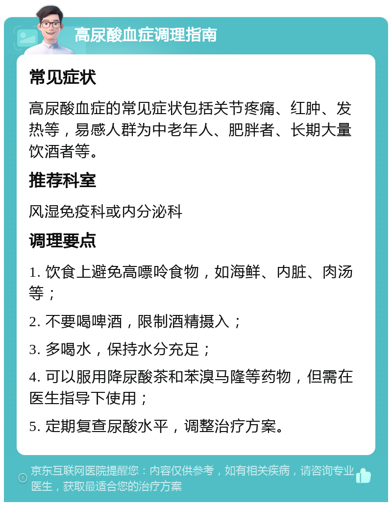 高尿酸血症调理指南 常见症状 高尿酸血症的常见症状包括关节疼痛、红肿、发热等，易感人群为中老年人、肥胖者、长期大量饮酒者等。 推荐科室 风湿免疫科或内分泌科 调理要点 1. 饮食上避免高嘌呤食物，如海鲜、内脏、肉汤等； 2. 不要喝啤酒，限制酒精摄入； 3. 多喝水，保持水分充足； 4. 可以服用降尿酸茶和苯溴马隆等药物，但需在医生指导下使用； 5. 定期复查尿酸水平，调整治疗方案。